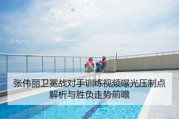 张伟丽卫冕战对手训练视频曝光压制点解析与胜负走势前瞻