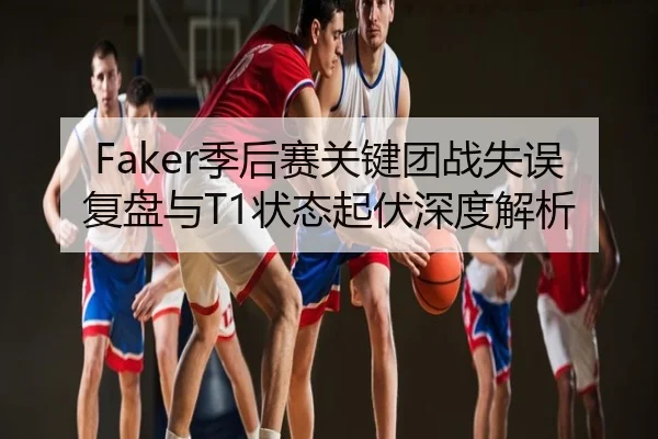 Faker季后赛关键团战失误复盘与T1状态起伏深度解析