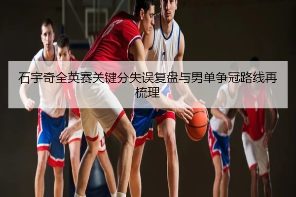 石宇奇全英赛关键分失误复盘与男单争冠路线再梳理