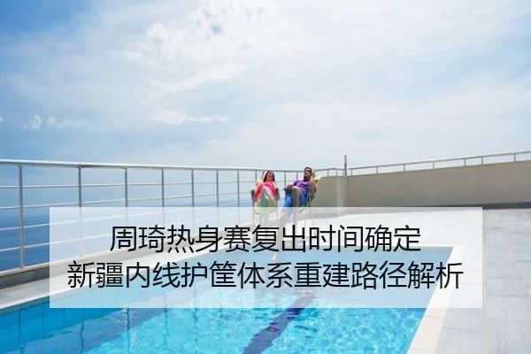周琦热身赛复出时间确定 新疆内线护筐体系重建路径解析