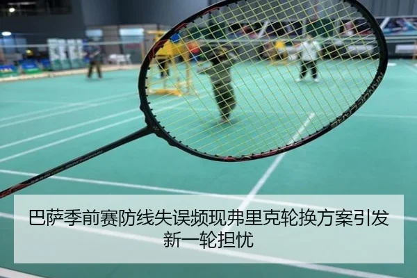 巴萨季前赛防线失误频现弗里克轮换方案引发新一轮担忧