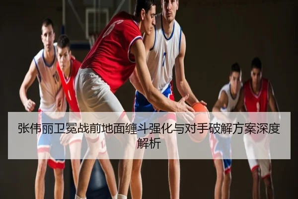 张伟丽卫冕战前地面缠斗强化与对手破解方案深度解析