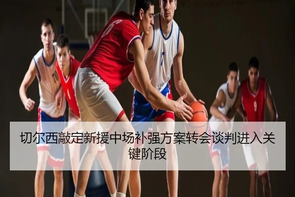 切尔西敲定新援中场补强方案转会谈判进入关键阶段