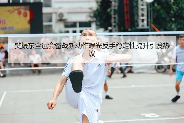 樊振东全运会备战新动作曝光反手稳定性提升引发热议