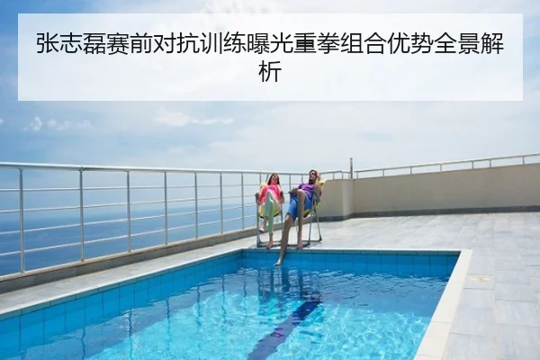 张志磊赛前对抗训练曝光重拳组合优势全景解析