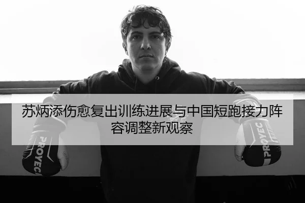 苏炳添伤愈复出训练进展与中国短跑接力阵容调整新观察