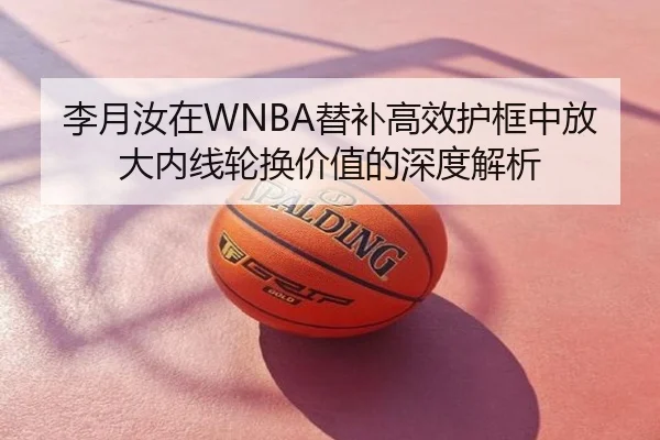 李月汝在WNBA替补高效护框中放大内线轮换价值的深度解析