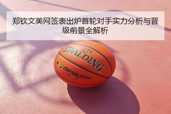 郑钦文美网签表出炉首轮对手实力分析与晋级前景全解析