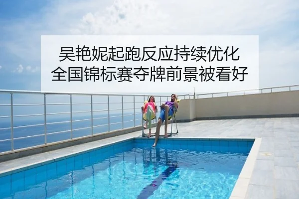 吴艳妮起跑反应持续优化 全国锦标赛夺牌前景被看好