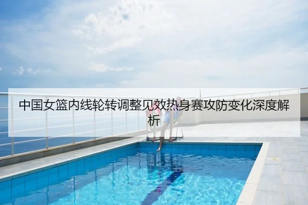 中国女篮内线轮转调整见效热身赛攻防变化深度解析