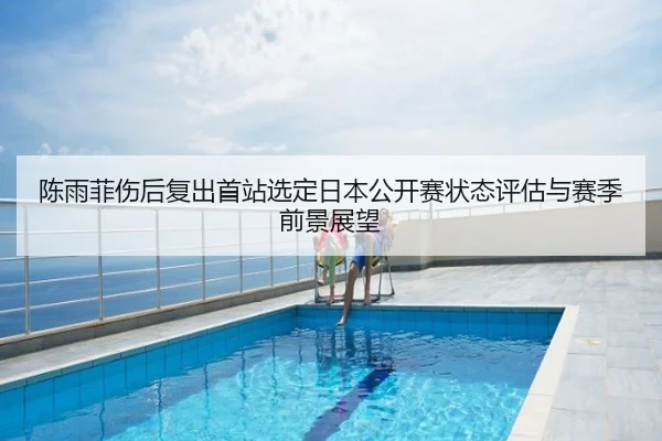 陈雨菲伤后复出首站选定日本公开赛状态评估与赛季前景展望