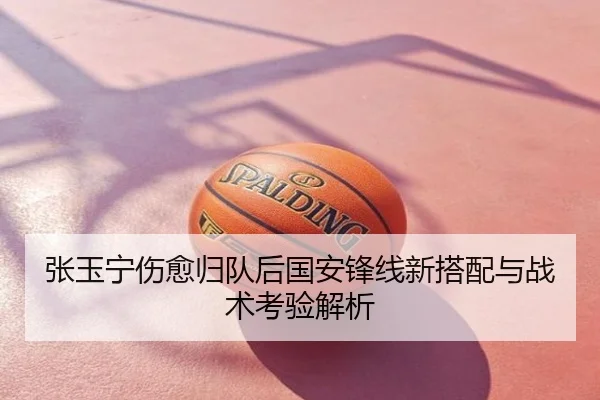张玉宁伤愈归队后国安锋线新搭配与战术考验解析